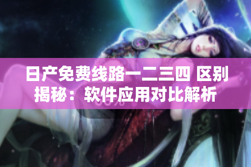 日產(chǎn)免費(fèi)線路一二三四 區(qū)別揭秘：軟件應(yīng)用對(duì)比解析
