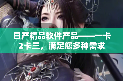 日產(chǎn)精品軟件產(chǎn)品——一卡2卡三，滿足您多種需求