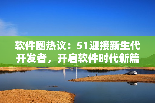 軟件圈熱議：51迎接新生代開發(fā)者，開啟軟件時代新篇章