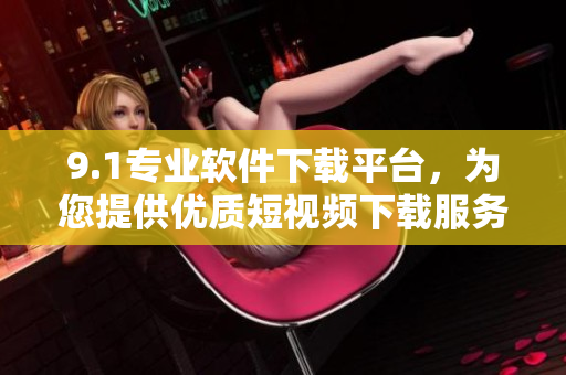 9.1專業(yè)軟件下載平臺，為您提供優(yōu)質(zhì)短視頻下載服務(wù)