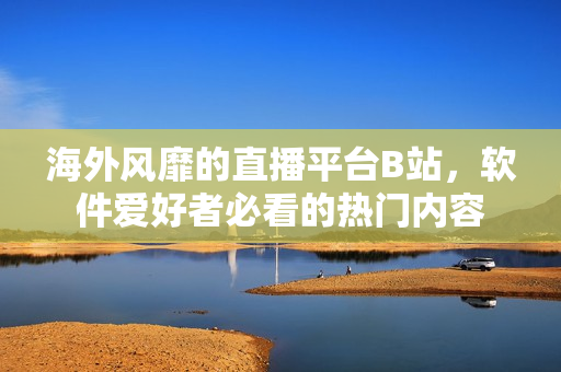 海外風(fēng)靡的直播平臺B站，軟件愛好者必看的熱門內(nèi)容