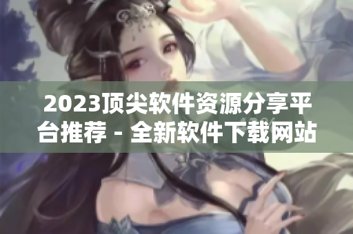 2023頂尖軟件資源分享平臺推薦 - 全新軟件下載網(wǎng)站大全