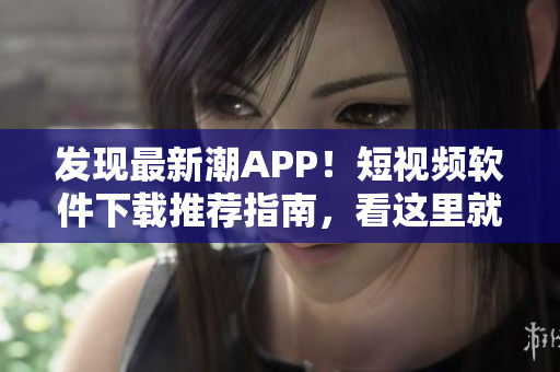 發(fā)現(xiàn)最新潮APP！短視頻軟件下載推薦指南，看這里就夠了