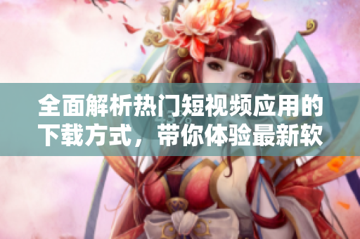 全面解析熱門短視頻應(yīng)用的下載方式，帶你體驗最新軟件技術(shù)