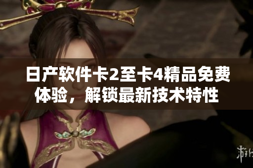 日產(chǎn)軟件卡2至卡4精品免費(fèi)體驗(yàn)，解鎖最新技術(shù)特性