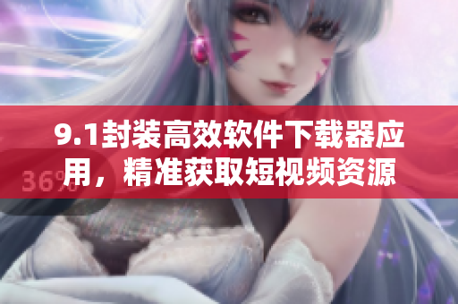 9.1封裝高效軟件下載器應(yīng)用，精準(zhǔn)獲取短視頻資源