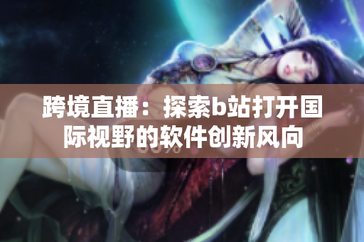 跨境直播：探索b站打開國際視野的軟件創(chuàng)新風(fēng)向