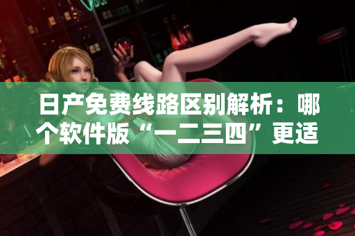 日產(chǎn)免費線路區(qū)別解析：哪個軟件版“一二三四”更適合你？