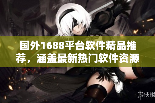 國外1688平臺軟件精品推薦，涵蓋最新熱門軟件資源