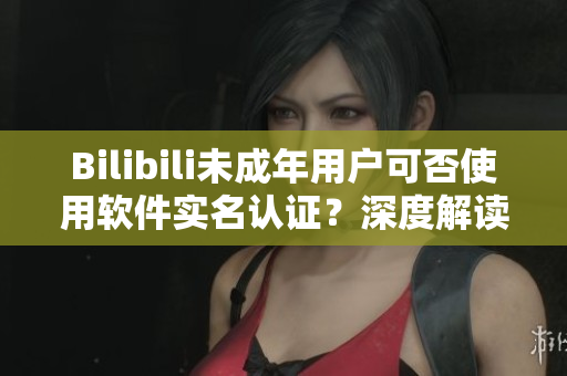 Bilibili未成年用戶可否使用軟件實(shí)名認(rèn)證？深度解讀這一問題