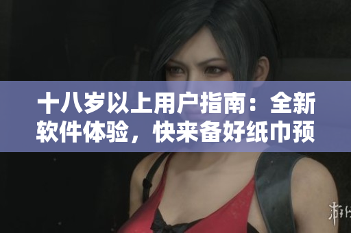 十八歲以上用戶指南：全新軟件體驗(yàn)，快來備好紙巾預(yù)防淚奔