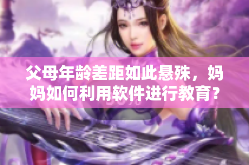 父母年齡差距如此懸殊，媽媽如何利用軟件進行教育？