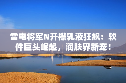 雷電將軍N開襟乳液狂飆：軟件巨頭崛起，潤膚界新寵！