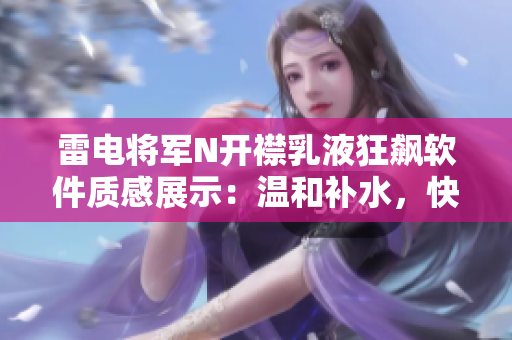 雷電將軍N開襟乳液狂飆軟件質(zhì)感展示：溫和補水，快速吸收，持久保濕。