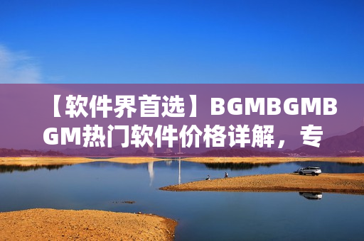 【軟件界首選】BGMBGMBGM熱門軟件價格詳解，專業(yè)編輯帶你了解！