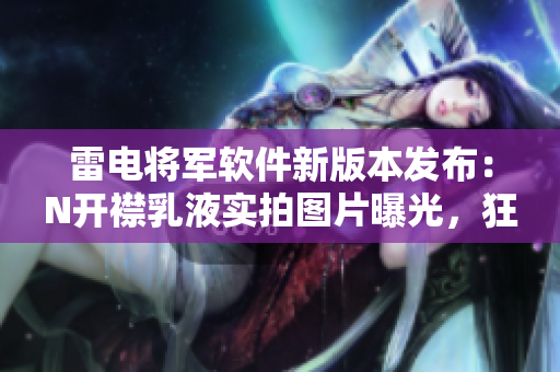雷電將軍軟件新版本發(fā)布：N開襟乳液實(shí)拍圖片曝光，狂飆速度驚人