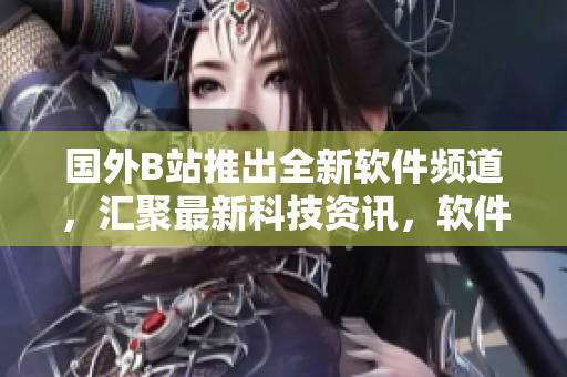 國(guó)外B站推出全新軟件頻道，匯聚最新科技資訊，軟件測(cè)評(píng)及使用技巧