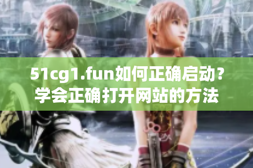51cg1.fun如何正確啟動？學(xué)會正確打開網(wǎng)站的方法