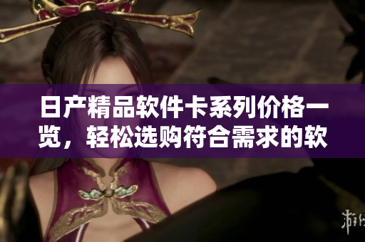 日產(chǎn)精品軟件卡系列價(jià)格一覽，輕松選購(gòu)符合需求的軟件服務(wù)