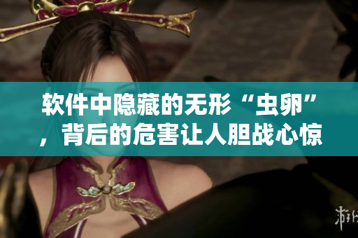 軟件中隱藏的無形“蟲卵”，背后的危害讓人膽戰(zhàn)心驚，保障安全第一