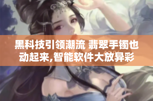 黑科技引領潮流 翡翠手鐲也動起來,智能軟件大放異彩,正能量科不停道