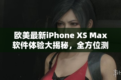 歐美最新iPhone XS Max軟件體驗(yàn)大揭秘，全方位測(cè)評(píng)分享