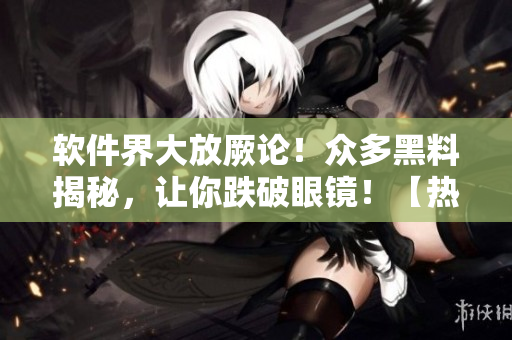 軟件界大放厥論！眾多黑料揭秘，讓你跌破眼鏡！【熱點(diǎn)追蹤】