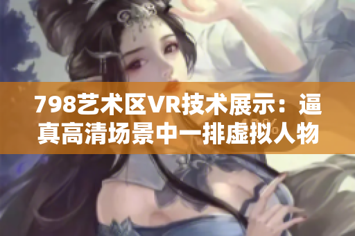 798藝術(shù)區(qū)VR技術(shù)展示：逼真高清場景中一排虛擬人物，仿佛置身其中