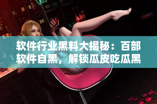 軟件行業(yè)黑料大揭秘：百部軟件自黑，解鎖瓜皮吃瓜黑歷史萬載的全程報(bào)道