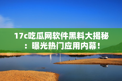 17c吃瓜網(wǎng)軟件黑料大揭秘：曝光熱門(mén)應(yīng)用內(nèi)幕！