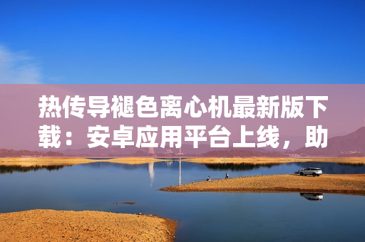 熱傳導(dǎo)褪色離心機最新版下載：安卓應(yīng)用平臺上線，助力軟件開發(fā)者提高效率
