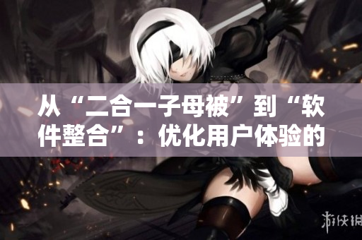 從“二合一子母被”到“軟件整合”：優(yōu)化用戶體驗(yàn)的新選擇