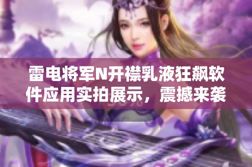 雷電將軍N開襟乳液狂飆軟件應(yīng)用實(shí)拍展示，震撼來襲！