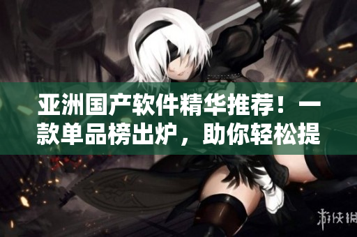 亞洲國產(chǎn)軟件精華推薦！一款單品榜出爐，助你輕松提升工作效率