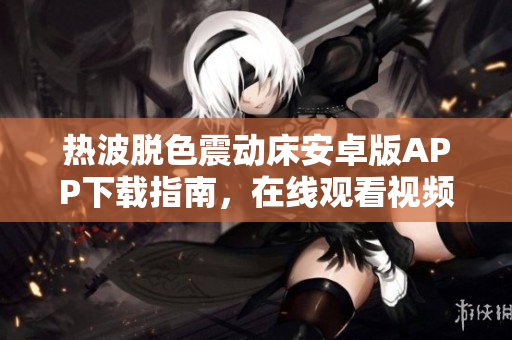 熱波脫色震動床安卓版APP下載指南，在線觀看視頻教程與使用技巧分享