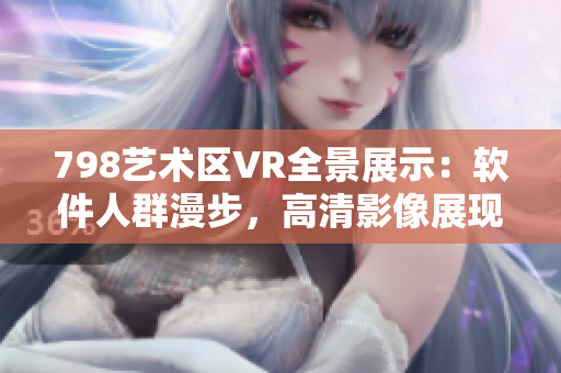 798藝術(shù)區(qū)VR全景展示：軟件人群漫步，高清影像展現(xiàn)現(xiàn)代藝術(shù)新風(fēng)貌
