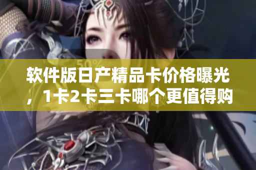 軟件版日產(chǎn)精品卡價(jià)格曝光，1卡2卡三卡哪個(gè)更值得購買