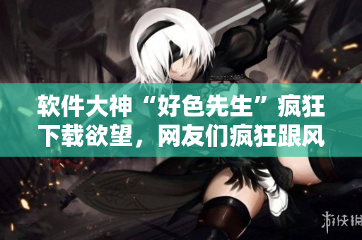 軟件大神“好色先生”瘋狂下載欲望，網(wǎng)友們瘋狂跟風(fēng)！