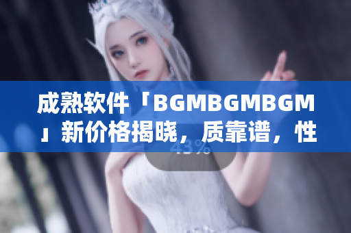 成熟軟件「BGMBGMBGM」新價格揭曉，質(zhì)靠譜，性價比高