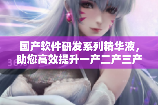國產(chǎn)軟件研發(fā)系列精華液，助您高效提升一產(chǎn)二產(chǎn)三產(chǎn)品質(zhì)量