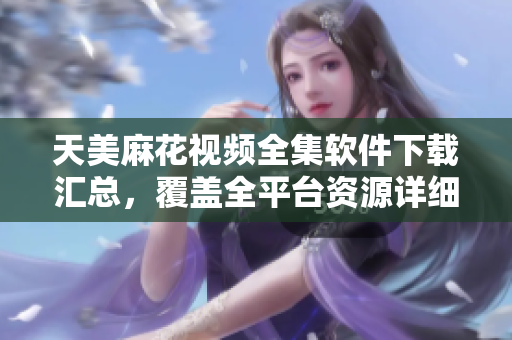 天美麻花視頻全集軟件下載匯總，覆蓋全平臺(tái)資源詳細(xì)介紹