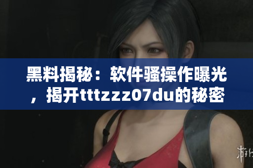 黑料揭秘：軟件騷操作曝光，揭開tttzzz07du的秘密