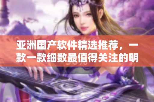 亞洲國(guó)產(chǎn)軟件精選推薦，一款一款細(xì)數(shù)最值得關(guān)注的明星產(chǎn)品