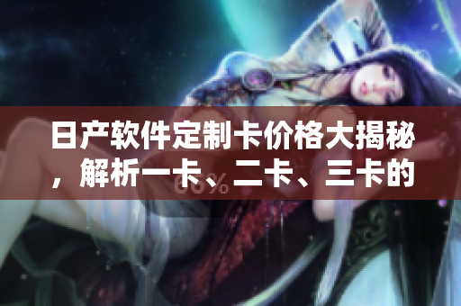 日產(chǎn)軟件定制卡價格大揭秘，解析一卡、二卡、三卡的收費標(biāo)準(zhǔn)