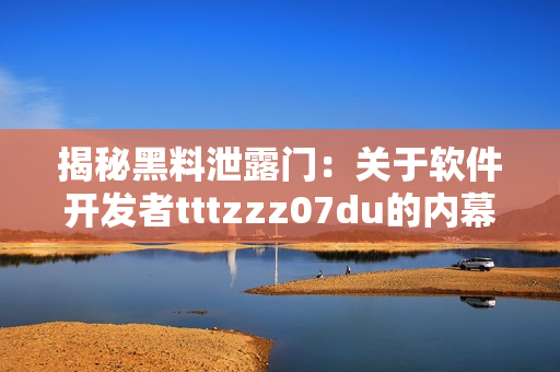 揭秘黑料泄露門(mén)：關(guān)于軟件開(kāi)發(fā)者tttzzz07du的內(nèi)幕揭秘
