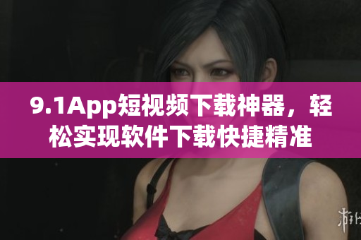 9.1App短視頻下載神器，輕松實(shí)現(xiàn)軟件下載快捷精準(zhǔn)