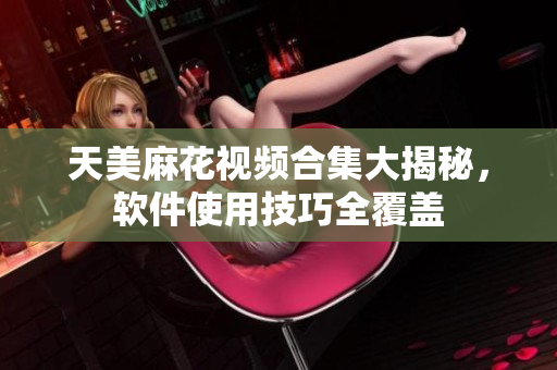天美麻花視頻合集大揭秘，軟件使用技巧全覆蓋