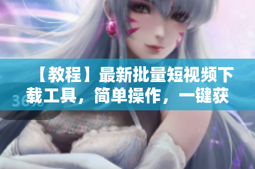 【教程】最新批量短視頻下載工具，簡單操作，一鍵獲取視頻資源