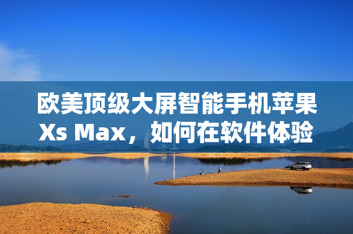 歐美頂級大屏智能手機(jī)蘋果Xs Max，如何在軟件體驗(yàn)上凸顯實(shí)力？