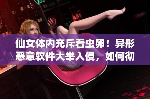 仙女體內(nèi)充斥著蟲(chóng)卵！異形惡意軟件大舉入侵，如何徹底清除？